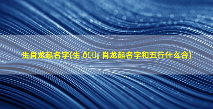 生肖龙起名字(生 🐡 肖龙起名字和五行什么合)